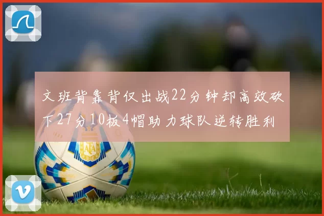 文班背靠背仅出战22分钟却高效砍下27分10板4帽助力球队逆转胜利