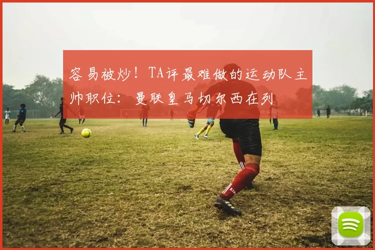 容易被炒！TA评最难做的运动队主帅职位：曼联皇马切尔西在列